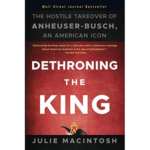 "Dethroning the King: The Hostile Takeover of Anheuser-Busch" is a book written by Julie MacIntosh. The book is about the history of the iconic American beer company, Anheuser-Busch, and its eventual hostile takeover by InBev, a Belgium-based global conglomerate in 2008.